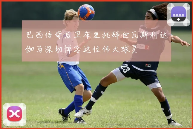 巴西传奇后卫布里托辞世瓦斯科达伽马深切悼念这位伟大球员