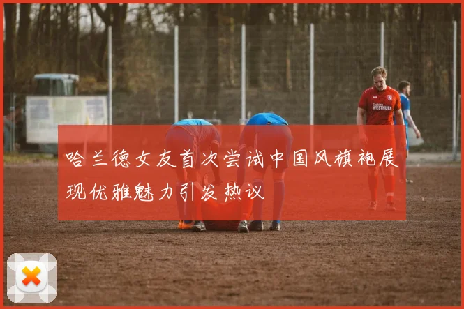 哈兰德女友首次尝试中国风旗袍展现优雅魅力引发热议