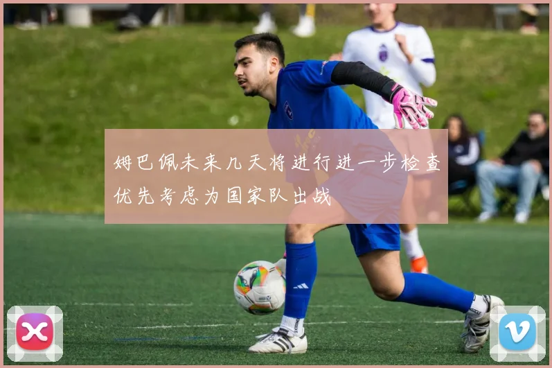 姆巴佩未来几天将进行进一步检查优先考虑为国家队出战