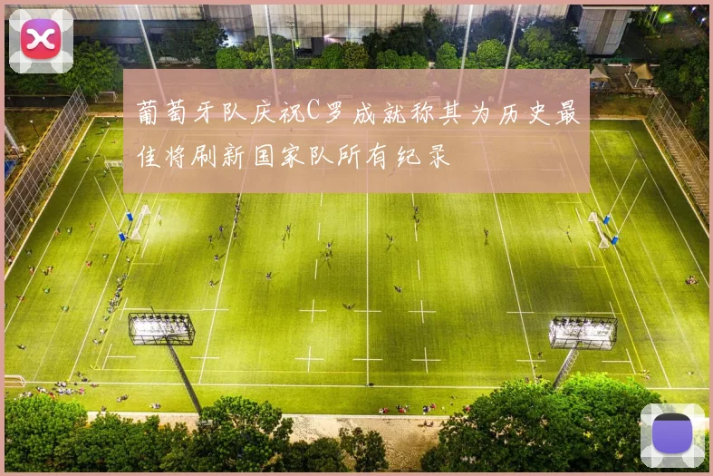 葡萄牙队庆祝C罗成就称其为历史最佳将刷新国家队所有纪录