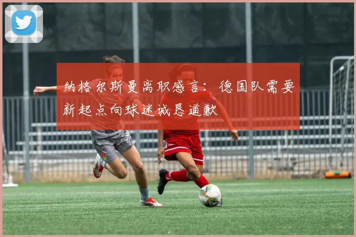 纳格尔斯曼离职感言：德国队需要新起点向球迷诚恳道歉
