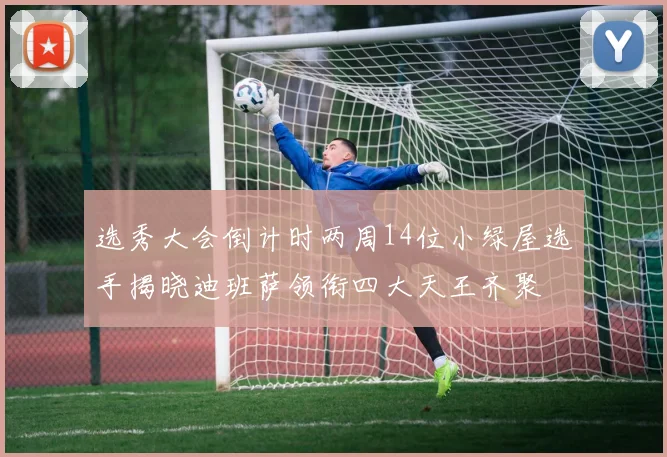 选秀大会倒计时两周14位小绿屋选手揭晓迪班萨领衔四大天王齐聚
