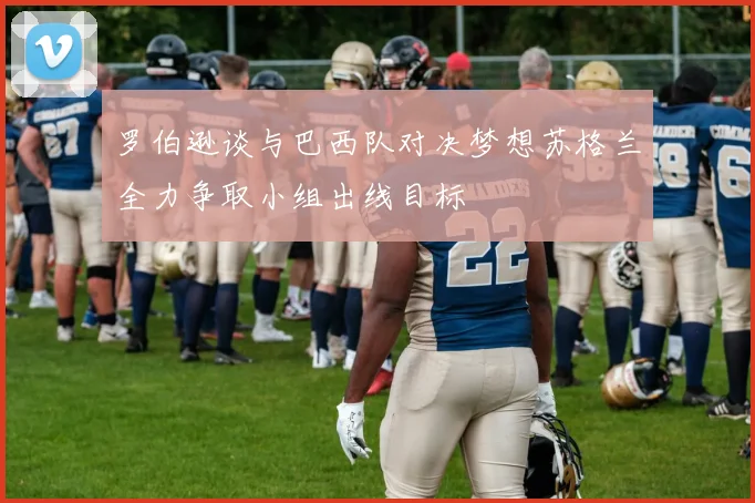 罗伯逊谈与巴西队对决梦想苏格兰全力争取小组出线目标
