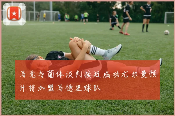 马竞与葡体谈判接近成功尤尔曼预计将加盟马德里球队