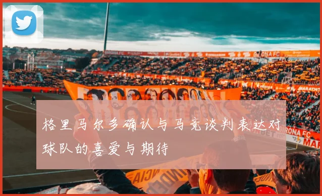 格里马尔多确认与马竞谈判表达对球队的喜爱与期待