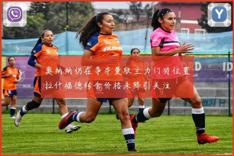 奥纳纳仍在争夺曼联主力门将位置拉什福德转会价格未降引关注