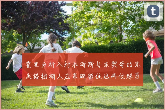 霍里分析八村和海斯与东契奇的完美搭档湖人应果断留住这两位球员