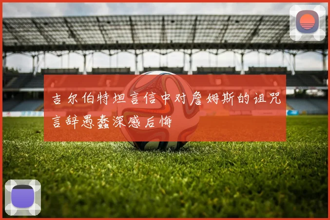 吉尔伯特坦言信中对詹姆斯的诅咒言辞愚蠢深感后悔