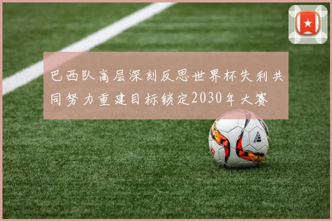 巴西队高层深刻反思世界杯失利共同努力重建目标锁定2030年大赛