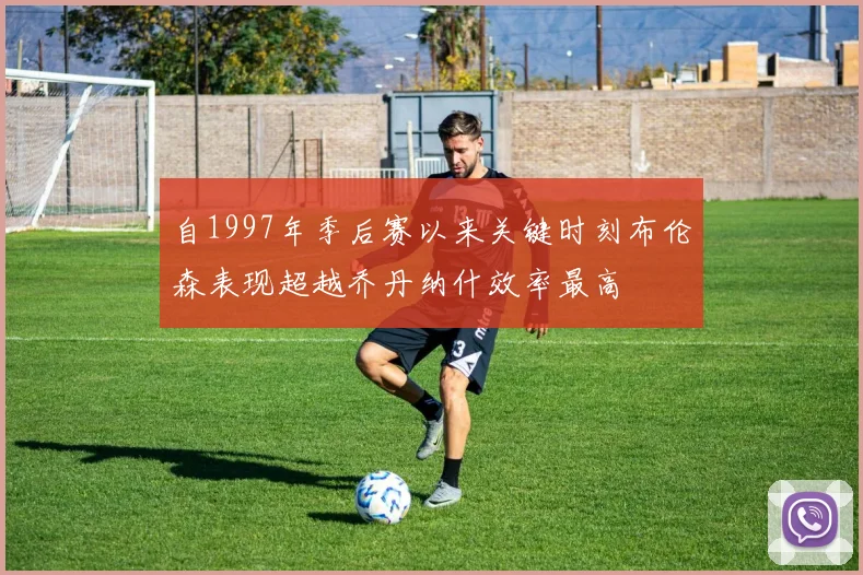 自1997年季后赛以来关键时刻布伦森表现超越乔丹纳什效率最高