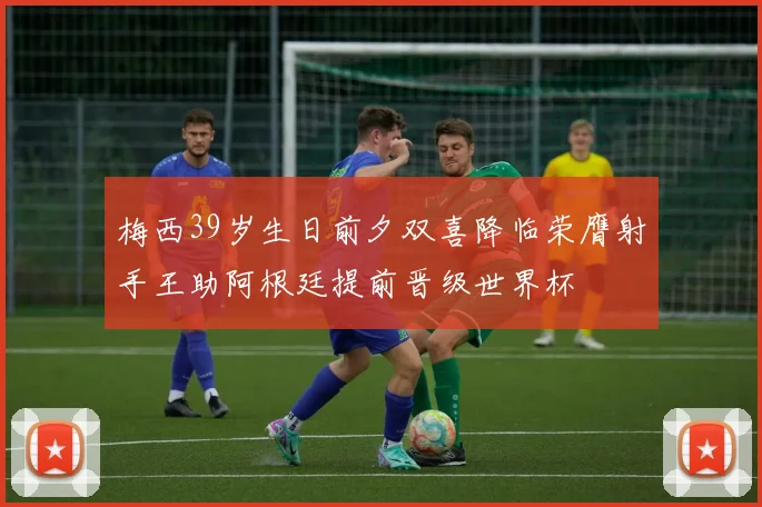 梅西39岁生日前夕双喜降临荣膺射手王助阿根廷提前晋级世界杯