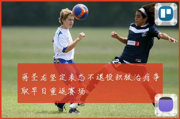 蒋圣龙坚定表态不退役积极治疗争取早日重返赛场