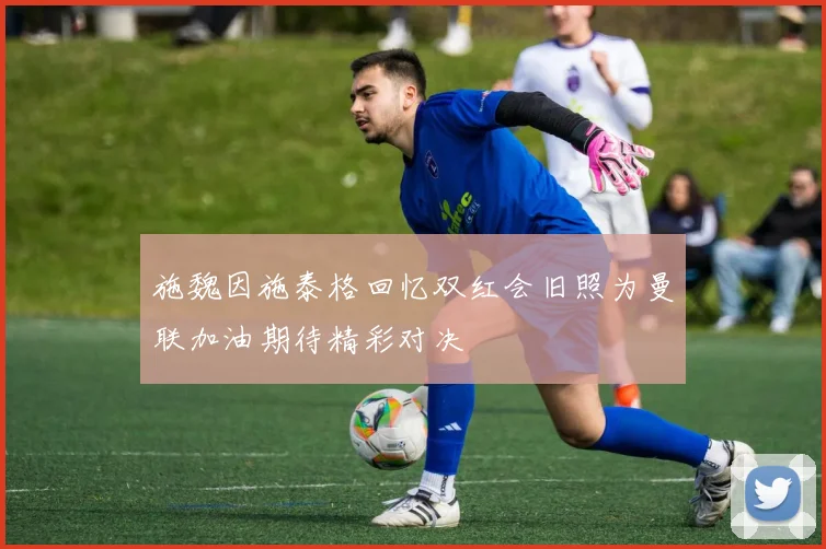 施魏因施泰格回忆双红会旧照为曼联加油期待精彩对决