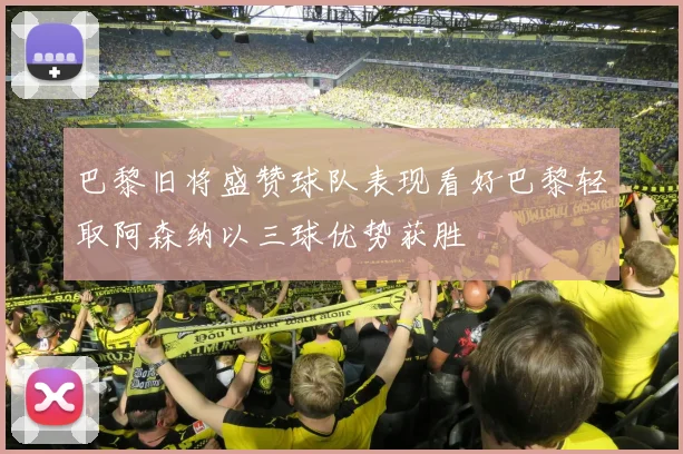 巴黎旧将盛赞球队表现看好巴黎轻取阿森纳以三球优势获胜