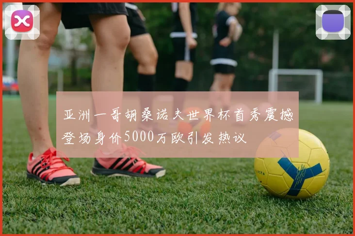 亚洲一哥胡桑诺夫世界杯首秀震撼登场身价5000万欧引发热议