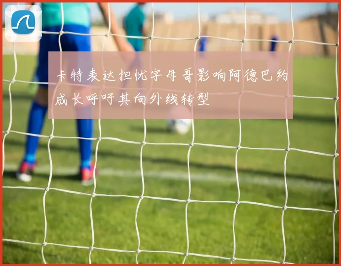 卡特表达担忧字母哥影响阿德巴约成长呼吁其向外线转型