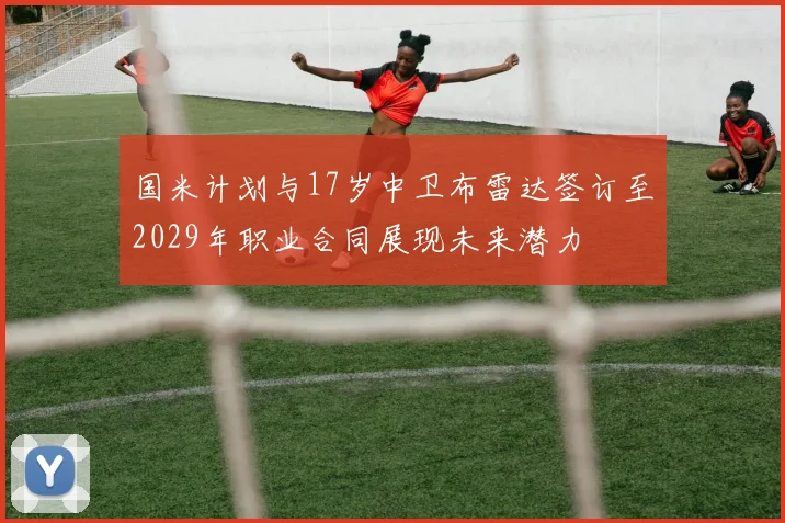国米计划与17岁中卫布雷达签订至2029年职业合同展现未来潜力