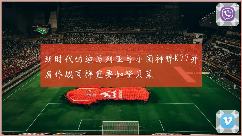新时代的迪马利亚与小国神锋K77并肩作战同样重要如登贝莱