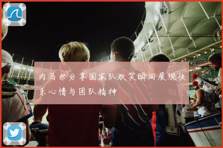 内马尔分享国家队欢笑瞬间展现快乐心情与团队精神