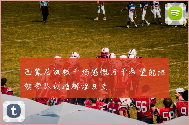 西蒙尼执教千场感慨万千希望能继续带队创造辉煌历史